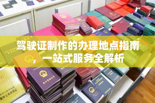 绵竹驾驶证制作的办理地点指南，一站式服务全解析